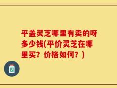 平盖灵芝哪里有卖的呀多少钱(平价灵芝在哪里买？价格如何？)