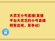 大灵芝小号直播(直播平台大灵芝的小号直播频繁出现，惹争议)