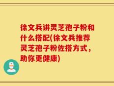 徐文兵讲灵芝孢子粉和什么搭配(徐文兵推荐灵芝孢子粉佐搭方式，助你更健康)