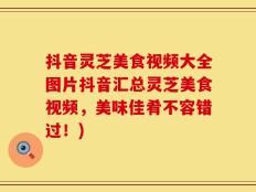 抖音灵芝美食视频大全图片抖音汇总灵芝美食视频，美味佳肴不容错过！)