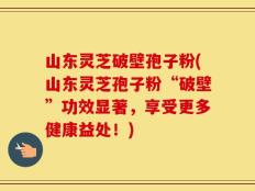 山东灵芝破壁孢子粉(山东灵芝孢子粉“破壁”功效显著，享受更多健康益处！)