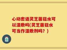 心动密语灵芝菌菇水可以湿敷吗(灵芝菌菇水可当作湿敷剂吗？)