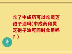 吃了中成药可以吃灵芝孢子油吗(中成药和灵芝孢子油可同时食用吗？)
