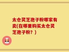 太仓灵芝孢子粉哪家有卖(在哪里购买太仓灵芝孢子粉？)