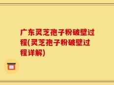 广东灵芝孢子粉破壁过程(灵芝孢子粉破壁过程详解)