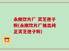 永刚饮片厂 灵芝孢子粉(永刚饮片厂推出纯正灵芝孢子粉)