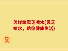 怎样给灵芝喷水(灵芝喷水，助你健康生活)