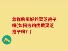 怎样购买好的灵芝孢子粉(如何选购优质灵芝孢子粉？)