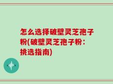 怎么选择破壁灵芝孢子粉(破壁灵芝孢子粉：挑选指南)