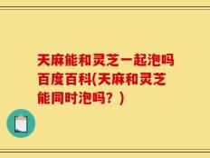 天麻能和灵芝一起泡吗百度百科(天麻和灵芝能同时泡吗？)