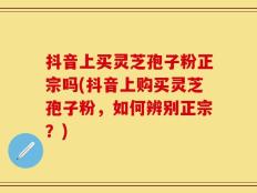 抖音上买灵芝孢子粉正宗吗(抖音上购买灵芝孢子粉，如何辨别正宗？)