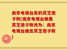 南京电视台卖的灵芝孢子粉(南京电视台销售灵芝孢子粉改为：南京电视台推出灵芝孢子粉)