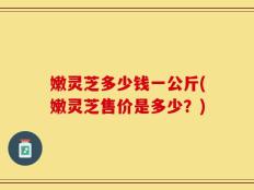 嫩灵芝多少钱一公斤(嫩灵芝售价是多少？)