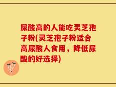 尿酸高的人能吃灵芝孢子粉(灵芝孢子粉适合高尿酸人食用，降低尿酸的好选择)
