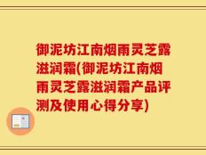 御泥坊江南烟雨灵芝露滋润霜(御泥坊江南烟雨灵芝露滋润霜产品评测及使用心得分享)