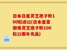 日本日皇灵芝孢子粉100粒进口(日本皇室御用灵芝孢子粉100粒口服补充品)