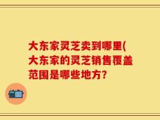 大东家灵芝卖到哪里(大东家的灵芝销售覆盖范围是哪些地方？
