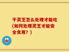 干灵芝怎么处理才能吃(如何处理灵芝才能安全食用？)
