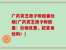 广药灵芝孢子粉胶囊价格(广药灵芝孢子粉胶囊：价格优惠，赶紧来抢购！)