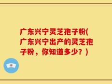广东兴宁灵芝孢子粉(广东兴宁出产的灵芝孢子粉，你知道多少？)