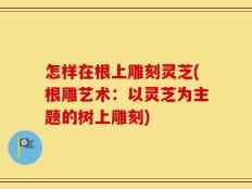 怎样在根上雕刻灵芝(根雕艺术：以灵芝为主题的树上雕刻)