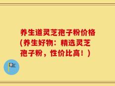 养生道灵芝孢子粉价格(养生好物：精选灵芝孢子粉，性价比高！)