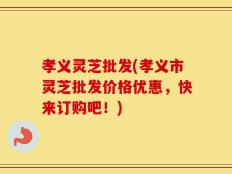 孝义灵芝批发(孝义市灵芝批发价格优惠，快来订购吧！)