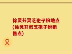 徐灵芬灵芝孢子粉地点(徐灵芬灵芝孢子粉销售点)