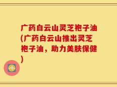 广药白云山灵芝袍子油(广药白云山推出灵芝袍子油，助力美肤保健)