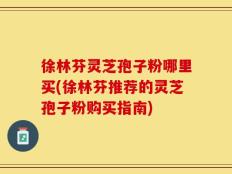 徐林芬灵芝孢子粉哪里买(徐林芬推荐的灵芝孢子粉购买指南)