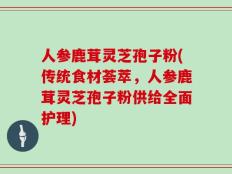 人参鹿茸灵芝孢子粉(传统食材荟萃，人参鹿茸灵芝孢子粉供给全面护理)