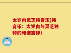 太岁肉灵芝纯音乐(纯音乐：太岁肉与灵芝独特的和谐旋律)