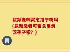 尿频能喝灵芝孢子粉吗(尿频患者可否食用灵芝孢子粉？)