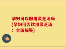 孕妇可以服用灵芝汤吗(孕妇可否饮用灵芝汤：全面解答)