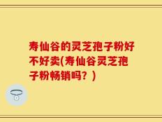 寿仙谷的灵芝孢子粉好不好卖(寿仙谷灵芝孢子粉畅销吗？)