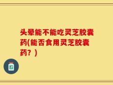 头晕能不能吃灵芝胶囊药(能否食用灵芝胶囊药？)