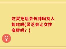 吃灵芝后会长胖吗女人能吃吗(灵芝会让女性变胖吗？)