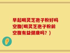 早起喝灵芝孢子粉好吗空腹(喝灵芝孢子粉前空腹有益健康吗？)