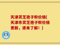 天津灵芝孢子粉价格(天津市灵芝孢子粉价格更新，速来了解！)