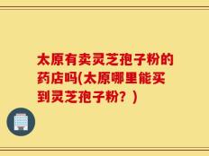 太原有卖灵芝孢子粉的药店吗(太原哪里能买到灵芝孢子粉？)