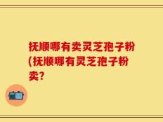 抚顺哪有卖灵芝孢子粉(抚顺哪有灵芝孢子粉卖？