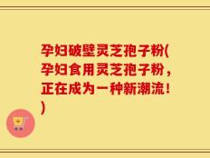 孕妇破壁灵芝孢子粉(孕妇食用灵芝孢子粉，正在成为一种新潮流！)