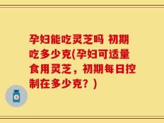 孕妇能吃灵芝吗 初期吃多少克(孕妇可适量食用灵芝，初期每日控制在多少克？)