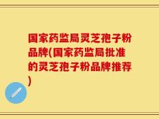 国家药监局灵芝孢子粉品牌(国家药监局批准的灵芝孢子粉品牌推荐)