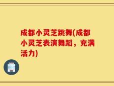 成都小灵芝跳舞(成都小灵芝表演舞蹈，充满活力)