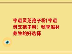 亨运灵芝孢子粉(亨运灵芝孢子粉：秋季滋补养生的好选择