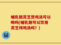 哺乳期灵芝煲鸡汤可以喝吗(哺乳期可以饮用灵芝炖鸡汤吗？)