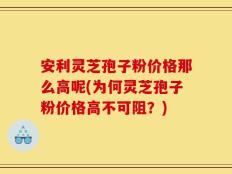 安利灵芝孢子粉价格那么高呢(为何灵芝孢子粉价格高不可阻？)