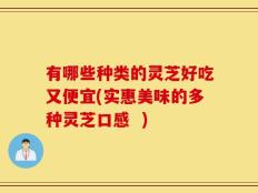 有哪些种类的灵芝好吃又便宜(实惠美味的多种灵芝口感  )