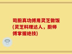 司厨真功傅用灵芝做饭(灵芝料理达人，厨师傅掌握绝技)